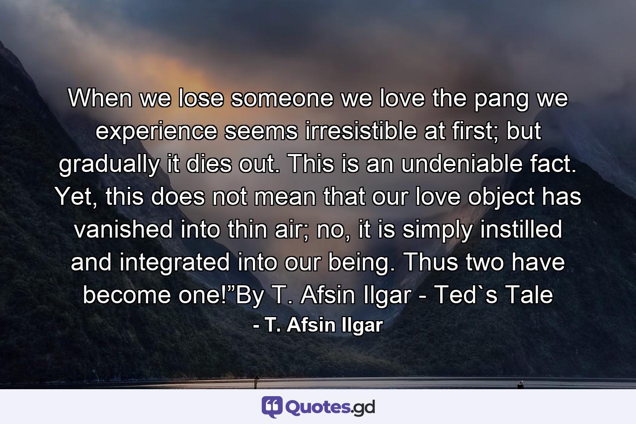 When we lose someone we love the pang we experience seems irresistible at first; but gradually it dies out. This is an undeniable fact. Yet, this does not mean that our love object has vanished into thin air; no, it is simply instilled and integrated into our being. Thus two have become one!”By T. Afsin Ilgar - Ted`s Tale - Quote by T. Afsin Ilgar