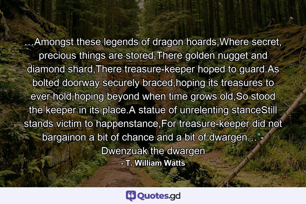 …Amongst these legends of dragon hoards,Where secret, precious things are stored,There golden nugget and diamond shard,There treasure-keeper hoped to guard.As bolted doorway securely braced,hoping its treasures to ever hold,hoping beyond when time grows old,So stood the keeper in its place.A statue of unrelenting stanceStill stands victim to happenstance,For treasure-keeper did not bargainon a bit of chance and a bit of dwargen…”- Dwenzuak the dwargen - Quote by T. William Watts