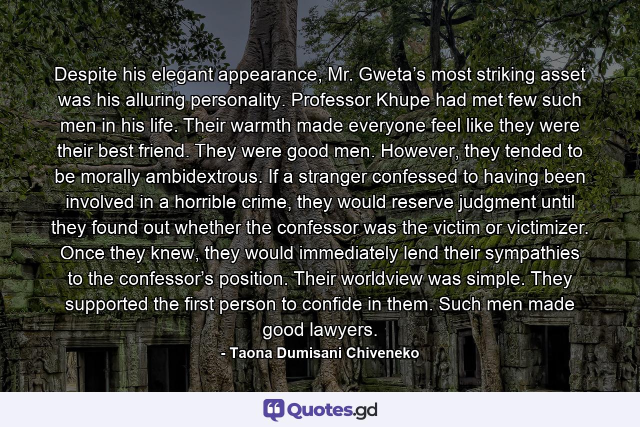 Despite his elegant appearance, Mr. Gweta’s most striking asset was his alluring personality. Professor Khupe had met few such men in his life. Their warmth made everyone feel like they were their best friend. They were good men. However, they tended to be morally ambidextrous. If a stranger confessed to having been involved in a horrible crime, they would reserve judgment until they found out whether the confessor was the victim or victimizer. Once they knew, they would immediately lend their sympathies to the confessor’s position. Their worldview was simple. They supported the first person to confide in them. Such men made good lawyers. - Quote by Taona Dumisani Chiveneko