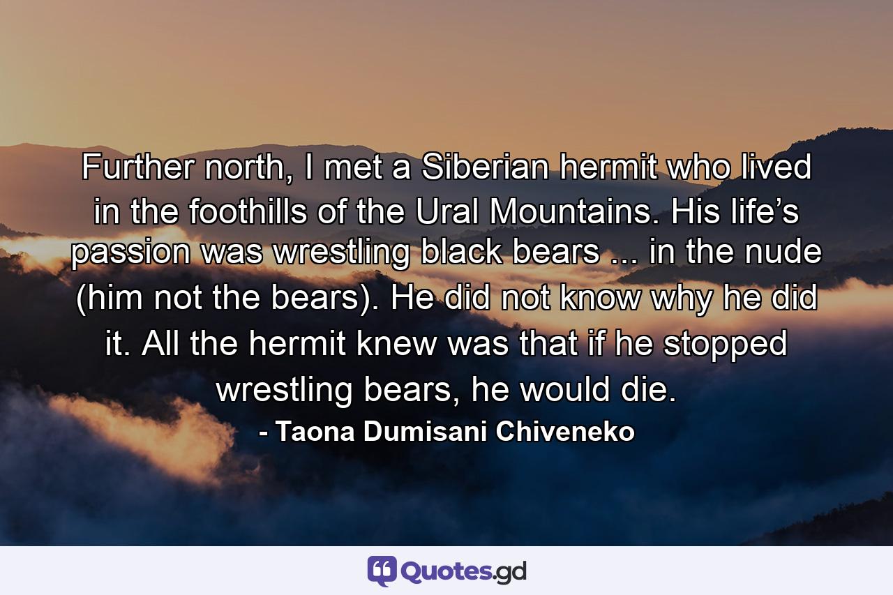 Further north, I met a Siberian hermit who lived in the foothills of the Ural Mountains. His life’s passion was wrestling black bears ... in the nude (him not the bears). He did not know why he did it. All the hermit knew was that if he stopped wrestling bears, he would die. - Quote by Taona Dumisani Chiveneko