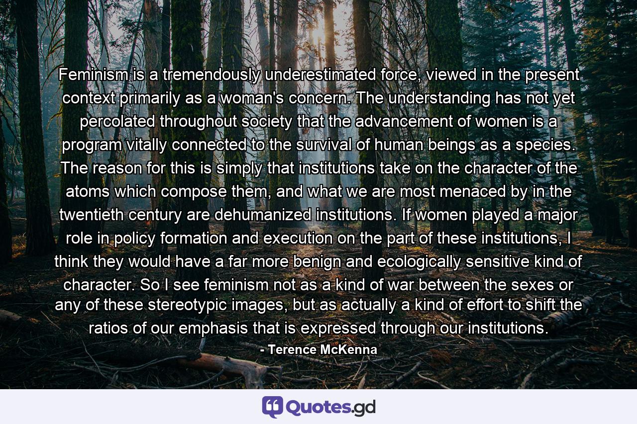 Feminism is a tremendously underestimated force, viewed in the present context primarily as a woman's concern. The understanding has not yet percolated throughout society that the advancement of women is a program vitally connected to the survival of human beings as a species. The reason for this is simply that institutions take on the character of the atoms which compose them, and what we are most menaced by in the twentieth century are dehumanized institutions. If women played a major role in policy formation and execution on the part of these institutions, I think they would have a far more benign and ecologically sensitive kind of character. So I see feminism not as a kind of war between the sexes or any of these stereotypic images, but as actually a kind of effort to shift the ratios of our emphasis that is expressed through our institutions. - Quote by Terence McKenna