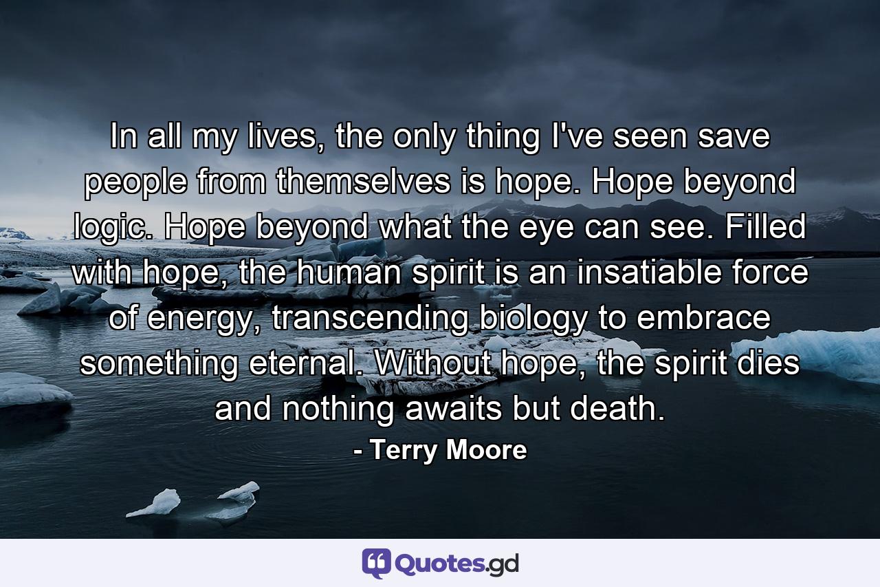 In all my lives, the only thing I've seen save people from themselves is hope. Hope beyond logic. Hope beyond what the eye can see. Filled with hope, the human spirit is an insatiable force of energy, transcending biology to embrace something eternal. Without hope, the spirit dies and nothing awaits but death. - Quote by Terry Moore