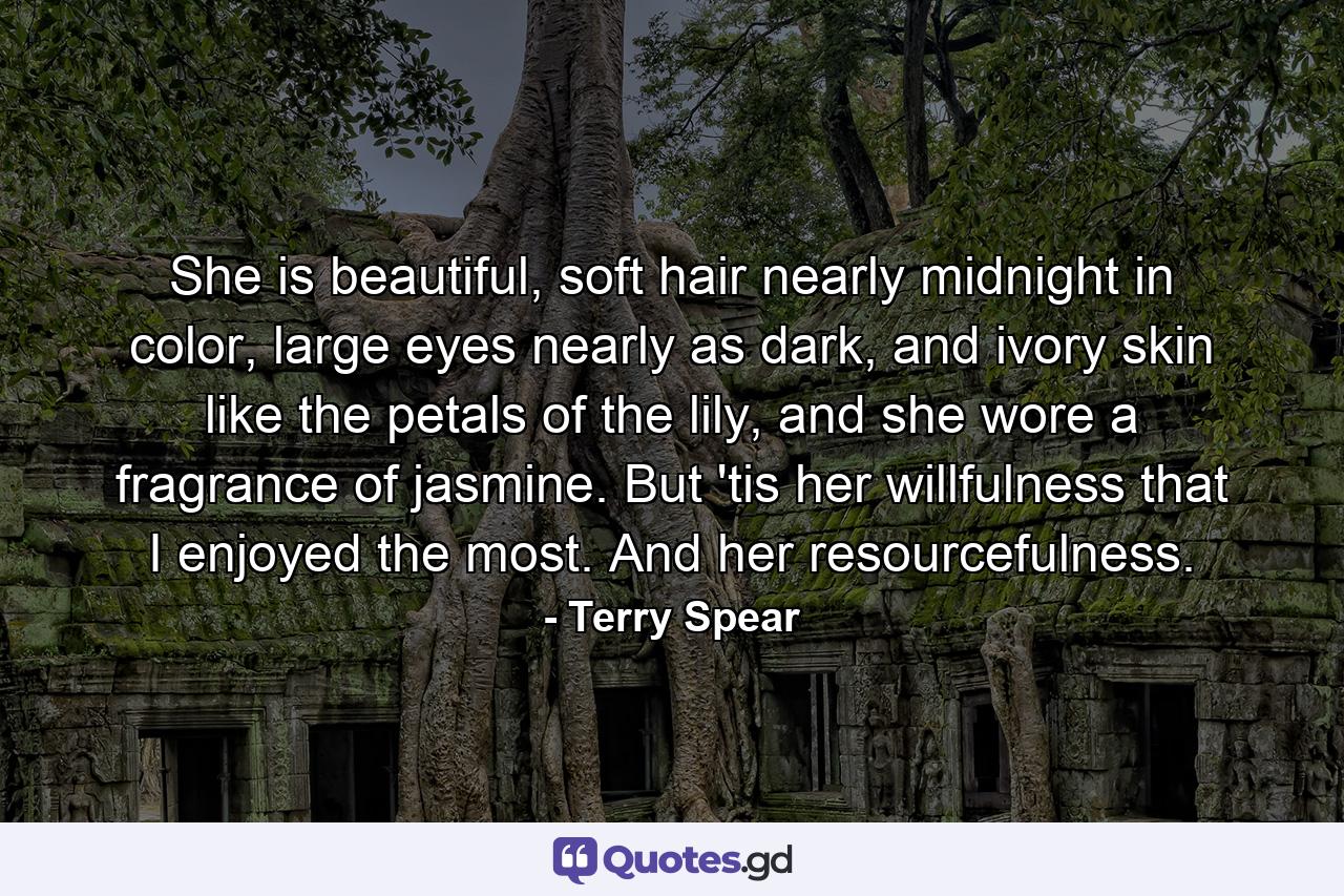 She is beautiful, soft hair nearly midnight in color, large eyes nearly as dark, and ivory skin like the petals of the lily, and she wore a fragrance of jasmine. But 'tis her willfulness that I enjoyed the most. And her resourcefulness. - Quote by Terry Spear