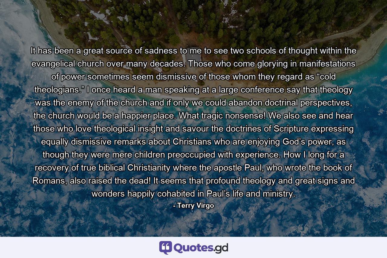 It has been a great source of sadness to me to see two schools of thought within the evangelical church over many decades. Those who come glorying in manifestations of power sometimes seem dismissive of those whom they regard as “cold theologians.” I once heard a man speaking at a large conference say that theology was the enemy of the church and if only we could abandon doctrinal perspectives, the church would be a happier place. What tragic nonsense! We also see and hear those who love theological insight and savour the doctrines of Scripture expressing equally dismissive remarks about Christians who are enjoying God’s power, as though they were mere children preoccupied with experience. How I long for a recovery of true biblical Christianity where the apostle Paul, who wrote the book of Romans, also raised the dead! It seems that profound theology and great signs and wonders happily cohabited in Paul’s life and ministry. - Quote by Terry Virgo