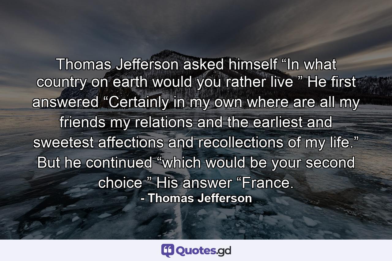 Thomas Jefferson asked himself “In what country on earth would you rather live ” He first answered “Certainly in my own where are all my friends my relations and the earliest and sweetest affections and recollections of my life.” But he continued “which would be your second choice ” His answer “France. - Quote by Thomas Jefferson