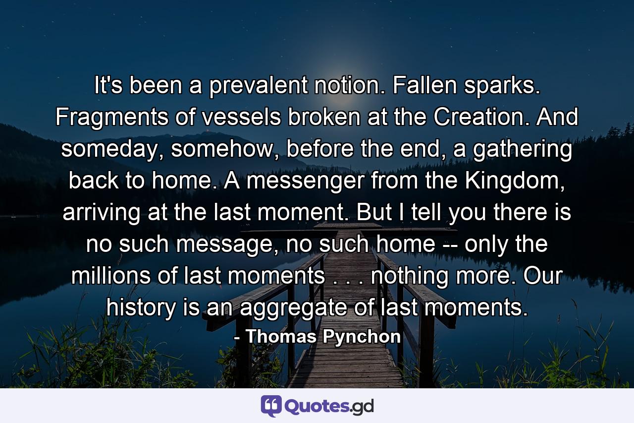 It's been a prevalent notion. Fallen sparks. Fragments of vessels broken at the Creation. And someday, somehow, before the end, a gathering back to home. A messenger from the Kingdom, arriving at the last moment. But I tell you there is no such message, no such home -- only the millions of last moments . . . nothing more. Our history is an aggregate of last moments. - Quote by Thomas Pynchon