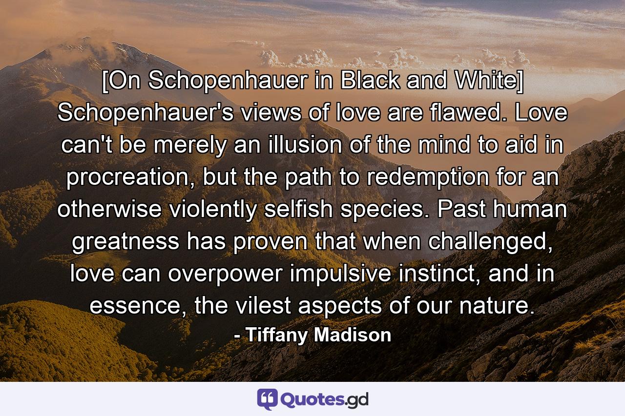 [On Schopenhauer in Black and White] Schopenhauer's views of love are flawed. Love can't be merely an illusion of the mind to aid in procreation, but the path to redemption for an otherwise violently selfish species. Past human greatness has proven that when challenged, love can overpower impulsive instinct, and in essence, the vilest aspects of our nature. - Quote by Tiffany Madison