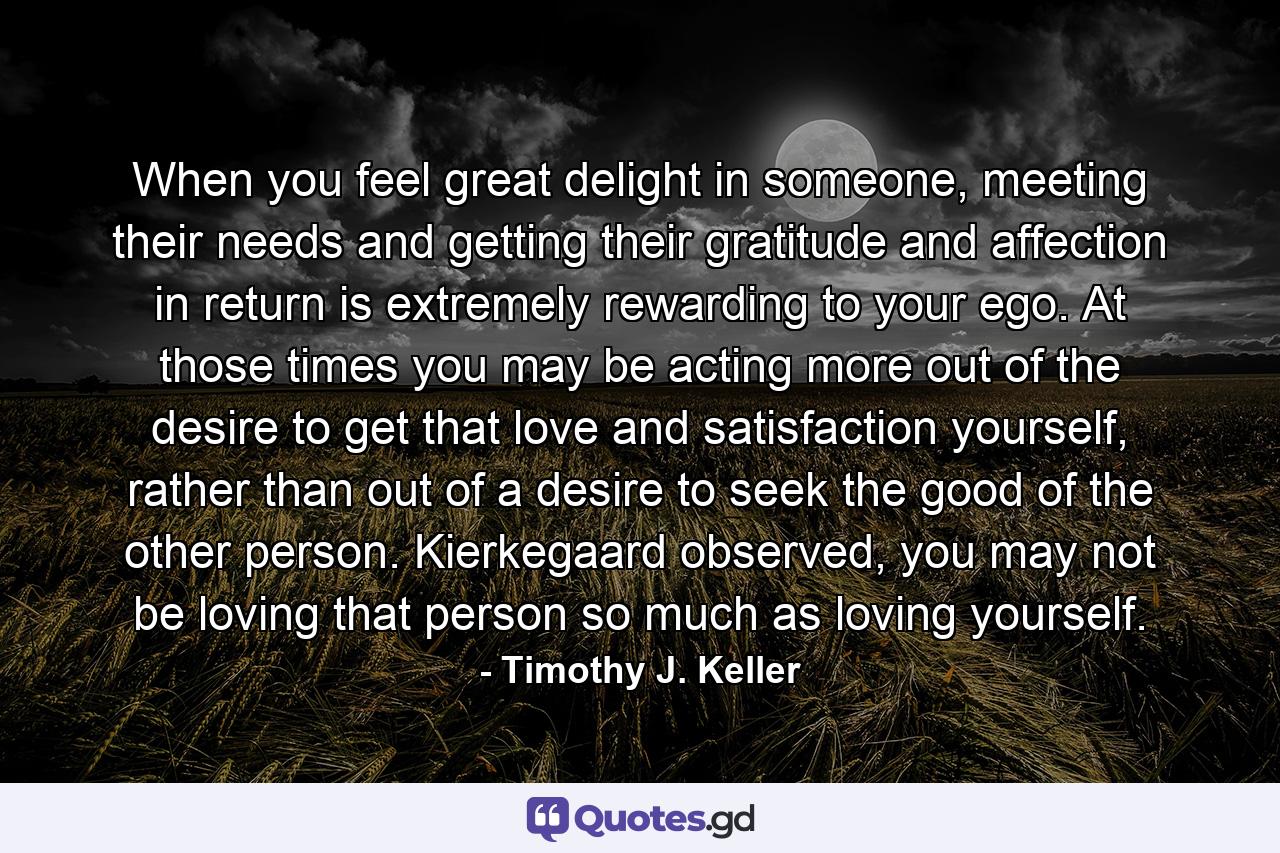 When you feel great delight in someone, meeting their needs and getting their gratitude and affection in return is extremely rewarding to your ego. At those times you may be acting more out of the desire to get that love and satisfaction yourself, rather than out of a desire to seek the good of the other person. Kierkegaard observed, you may not be loving that person so much as loving yourself. - Quote by Timothy J. Keller