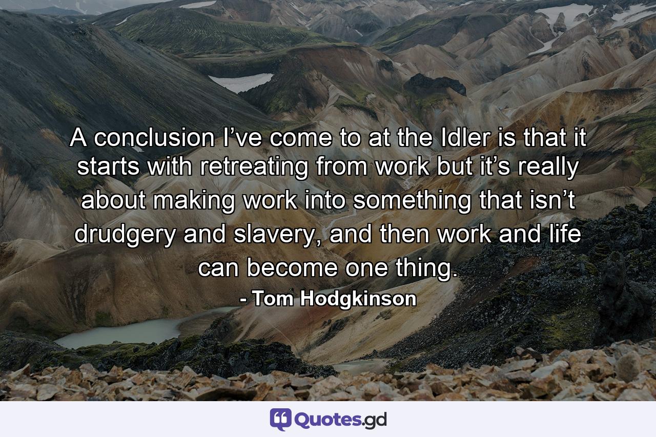 A conclusion I’ve come to at the Idler is that it starts with retreating from work but it’s really about making work into something that isn’t drudgery and slavery, and then work and life can become one thing. - Quote by Tom Hodgkinson