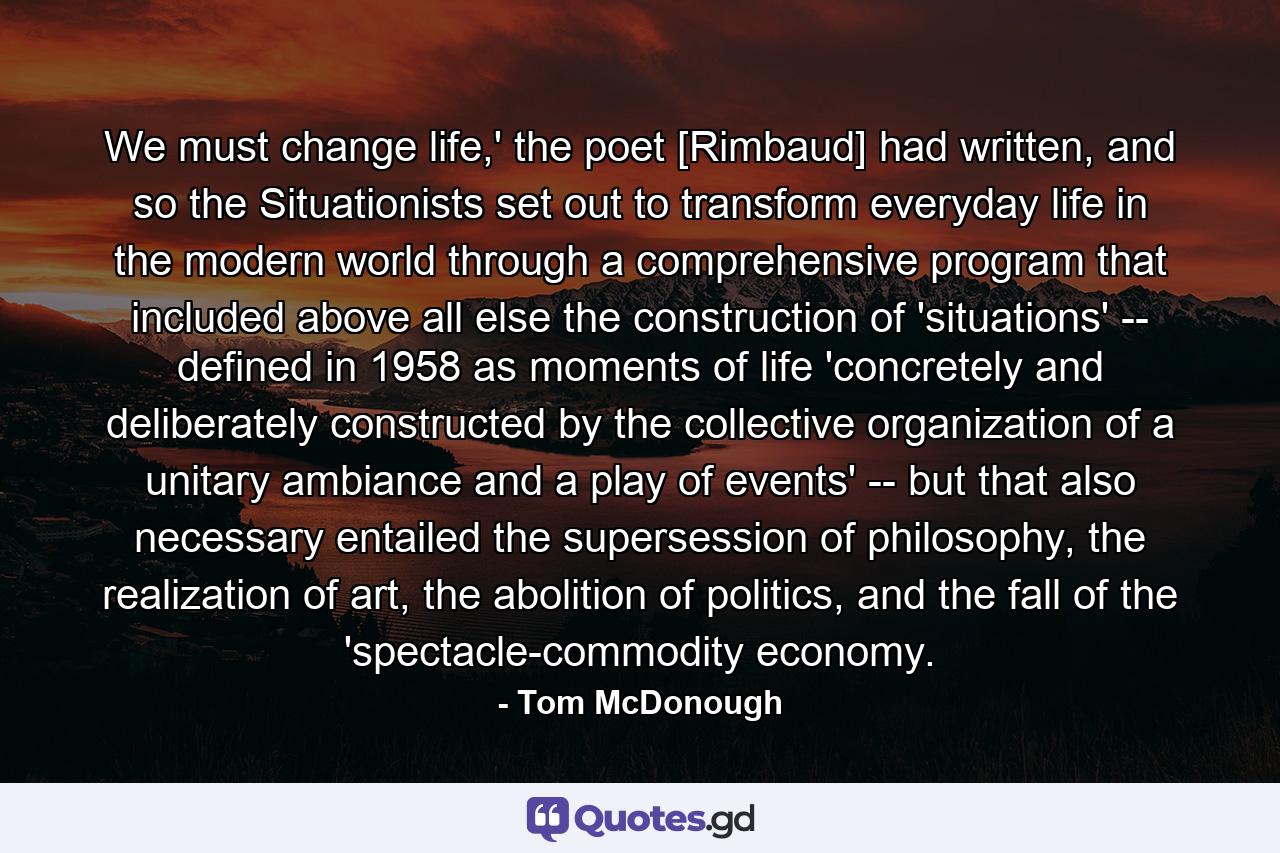 We must change life,' the poet [Rimbaud] had written, and so the Situationists set out to transform everyday life in the modern world through a comprehensive program that included above all else the construction of 'situations' -- defined in 1958 as moments of life 'concretely and deliberately constructed by the collective organization of a unitary ambiance and a play of events' -- but that also necessary entailed the supersession of philosophy, the realization of art, the abolition of politics, and the fall of the 'spectacle-commodity economy. - Quote by Tom McDonough