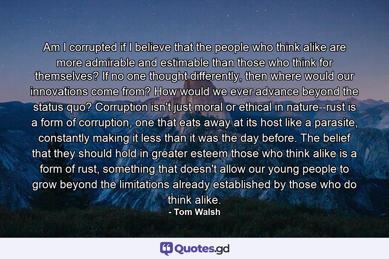 Am I corrupted if I believe that the people who think alike are more admirable and estimable than those who think for themselves? If no one thought differently, then where would our innovations come from? How would we ever advance beyond the status quo? Corruption isn't just moral or ethical in nature--rust is a form of corruption, one that eats away at its host like a parasite, constantly making it less than it was the day before. The belief that they should hold in greater esteem those who think alike is a form of rust, something that doesn't allow our young people to grow beyond the limitations already established by those who do think alike. - Quote by Tom Walsh