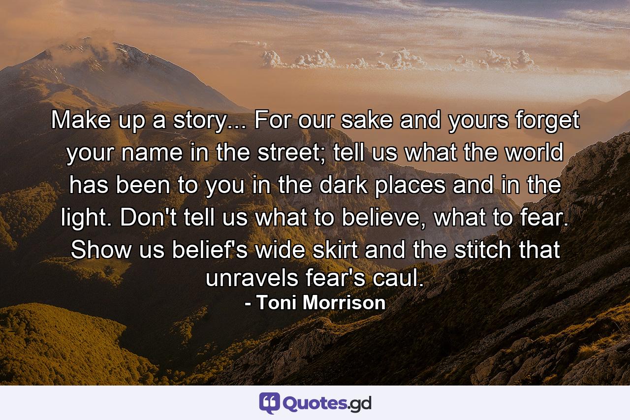 Make up a story... For our sake and yours forget your name in the street; tell us what the world has been to you in the dark places and in the light. Don't tell us what to believe, what to fear. Show us belief's wide skirt and the stitch that unravels fear's caul. - Quote by Toni Morrison