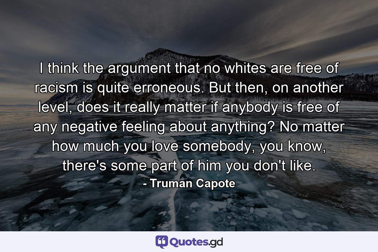 I think the argument that no whites are free of racism is quite erroneous. But then, on another level, does it really matter if anybody is free of any negative feeling about anything? No matter how much you love somebody, you know, there's some part of him you don't like. - Quote by Truman Capote