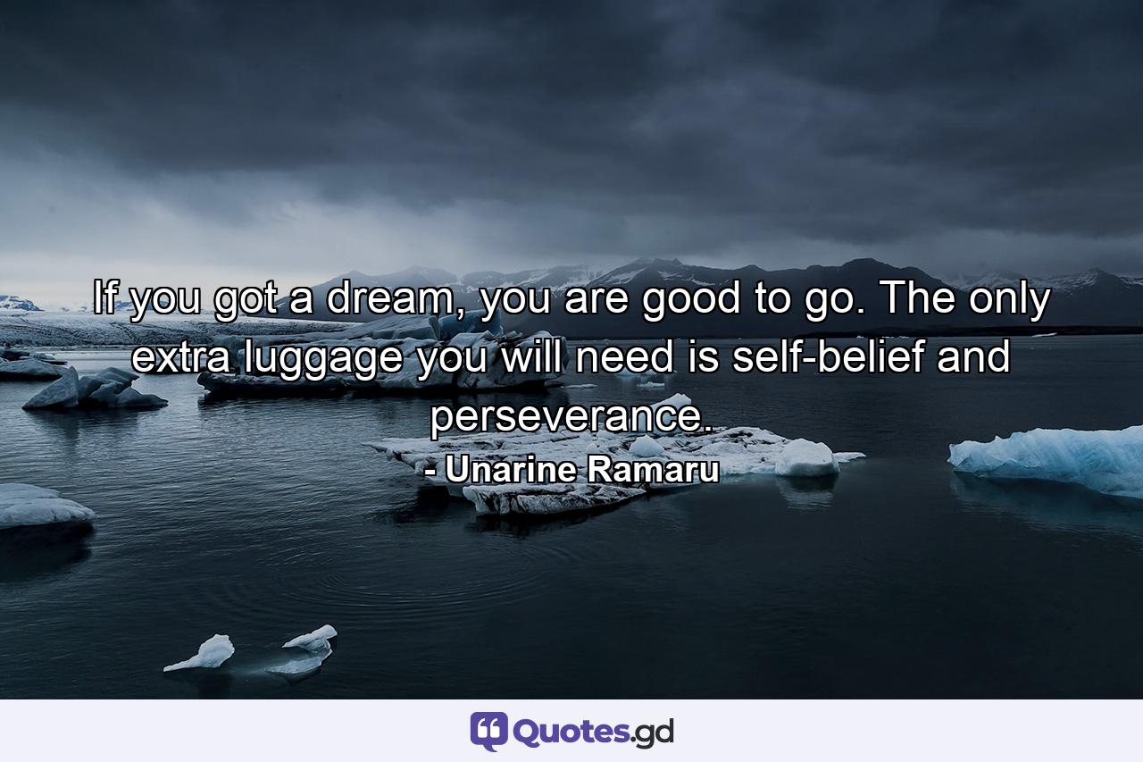 If you got a dream, you are good to go. The only extra luggage you will need is self-belief and perseverance. - Quote by Unarine Ramaru