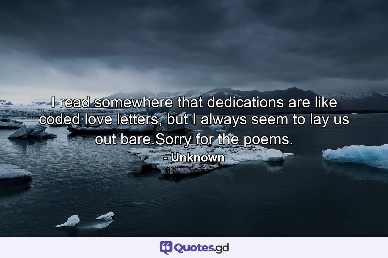 I read somewhere that dedications are like coded love letters, but I always seem to lay us out bare.Sorry for the poems. - Quote by Unknown