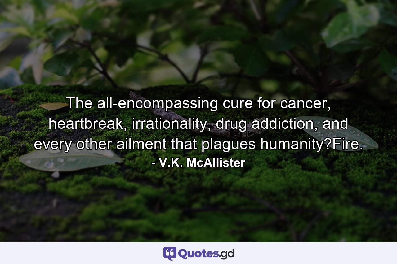 The all-encompassing cure for cancer, heartbreak, irrationality, drug addiction, and every other ailment that plagues humanity?Fire. - Quote by V.K. McAllister