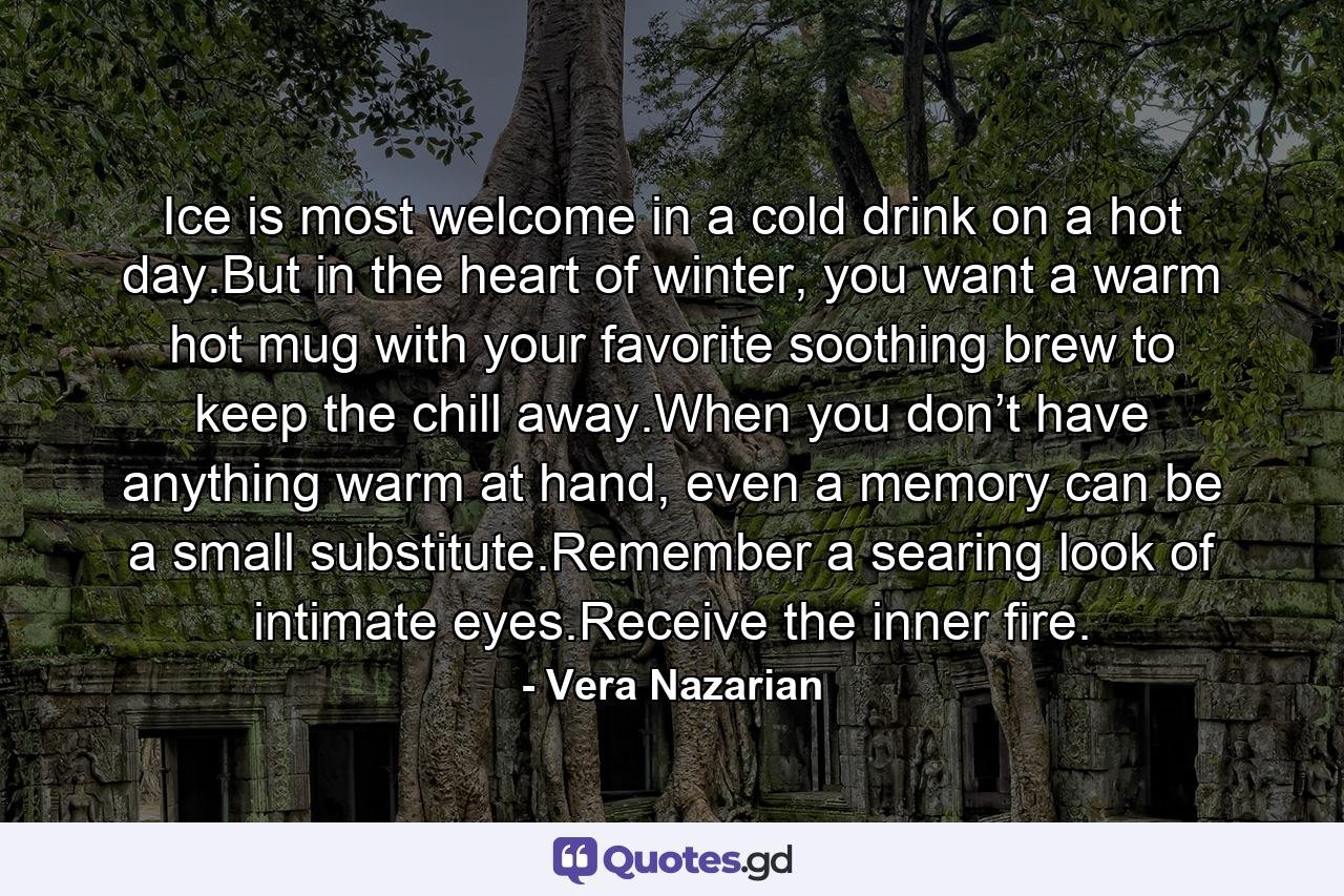 Ice is most welcome in a cold drink on a hot day.But in the heart of winter, you want a warm hot mug with your favorite soothing brew to keep the chill away.When you don’t have anything warm at hand, even a memory can be a small substitute.Remember a searing look of intimate eyes.Receive the inner fire. - Quote by Vera Nazarian