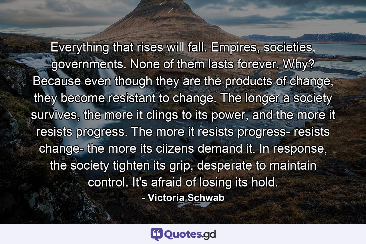 Everything that rises will fall. Empires, societies, governments. None of them lasts forever. Why? Because even though they are the products of change, they become resistant to change. The longer a society survives, the more it clings to its power, and the more it resists progress. The more it resists progress- resists change- the more its ciizens demand it. In response, the society tighten its grip, desperate to maintain control. It's afraid of losing its hold. - Quote by Victoria Schwab