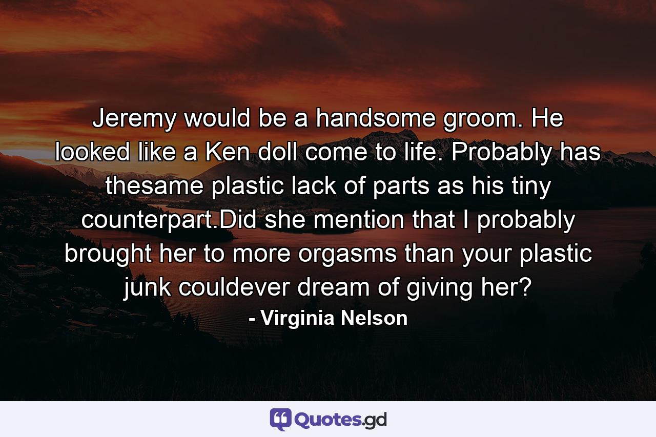 Jeremy would be a handsome groom. He looked like a Ken doll come to life. Probably has thesame plastic lack of parts as his tiny counterpart.Did she mention that I probably brought her to more orgasms than your plastic junk couldever dream of giving her? - Quote by Virginia Nelson