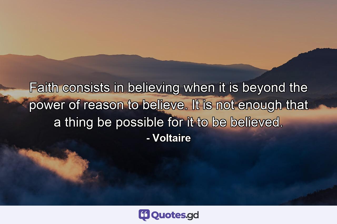 Faith consists in believing when it is beyond the power of reason to believe. It is not enough that a thing be possible for it to be believed. - Quote by Voltaire