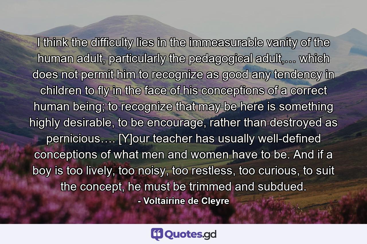 I think the difficulty lies in the immeasurable vanity of the human adult, particularly the pedagogical adult,… which does not permit him to recognize as good any tendency in children to fly in the face of his conceptions of a correct human being; to recognize that may be here is something highly desirable, to be encourage, rather than destroyed as pernicious…. [Y]our teacher has usually well-defined conceptions of what men and women have to be. And if a boy is too lively, too noisy, too restless, too curious, to suit the concept, he must be trimmed and subdued. - Quote by Voltairine de Cleyre