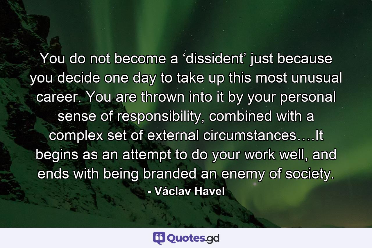 You do not become a ‘dissident’ just because you decide one day to take up this most unusual career. You are thrown into it by your personal sense of responsibility, combined with a complex set of external circumstances….It begins as an attempt to do your work well, and ends with being branded an enemy of society. - Quote by Václav Havel