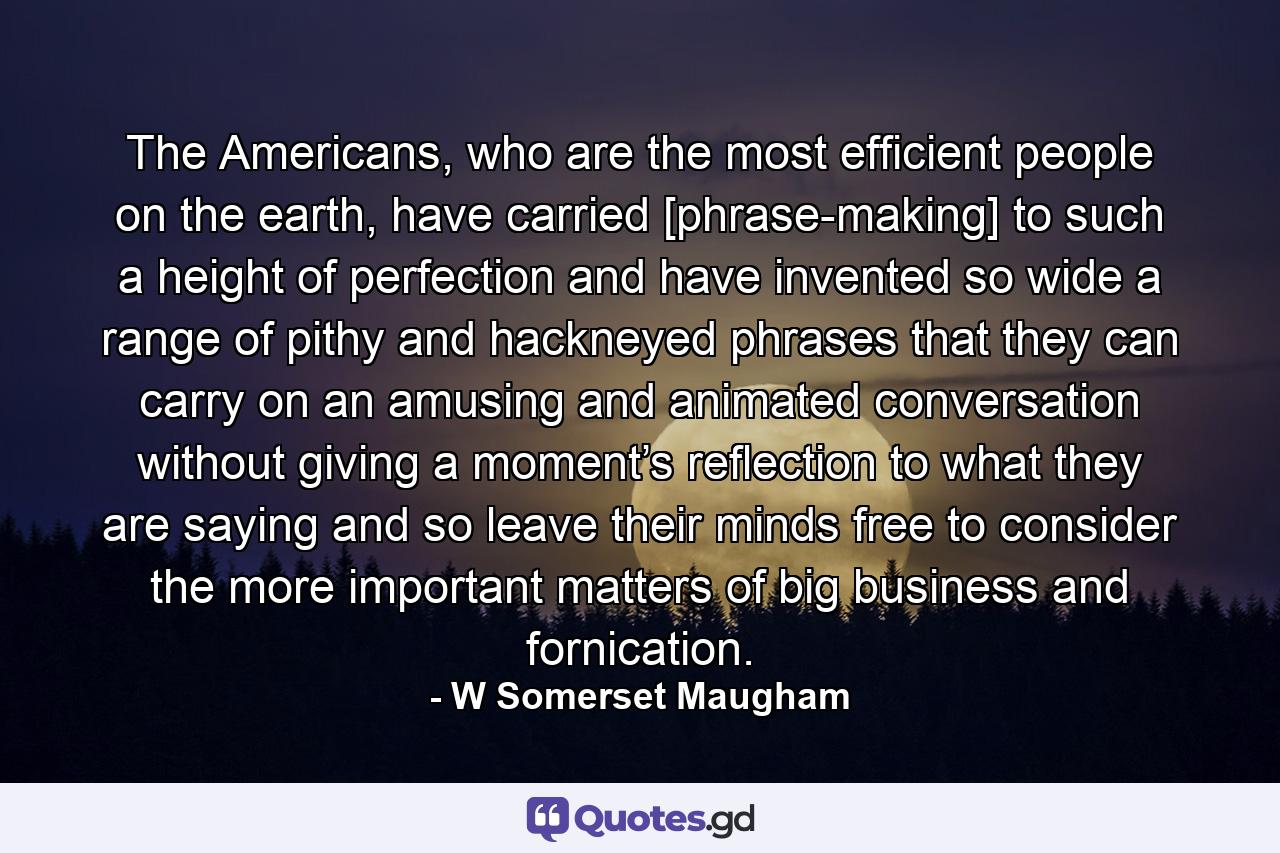 The Americans, who are the most efficient people on the earth, have carried [phrase-making] to such a height of perfection and have invented so wide a range of pithy and hackneyed phrases that they can carry on an amusing and animated conversation without giving a moment’s reflection to what they are saying and so leave their minds free to consider the more important matters of big business and fornication. - Quote by W Somerset Maugham