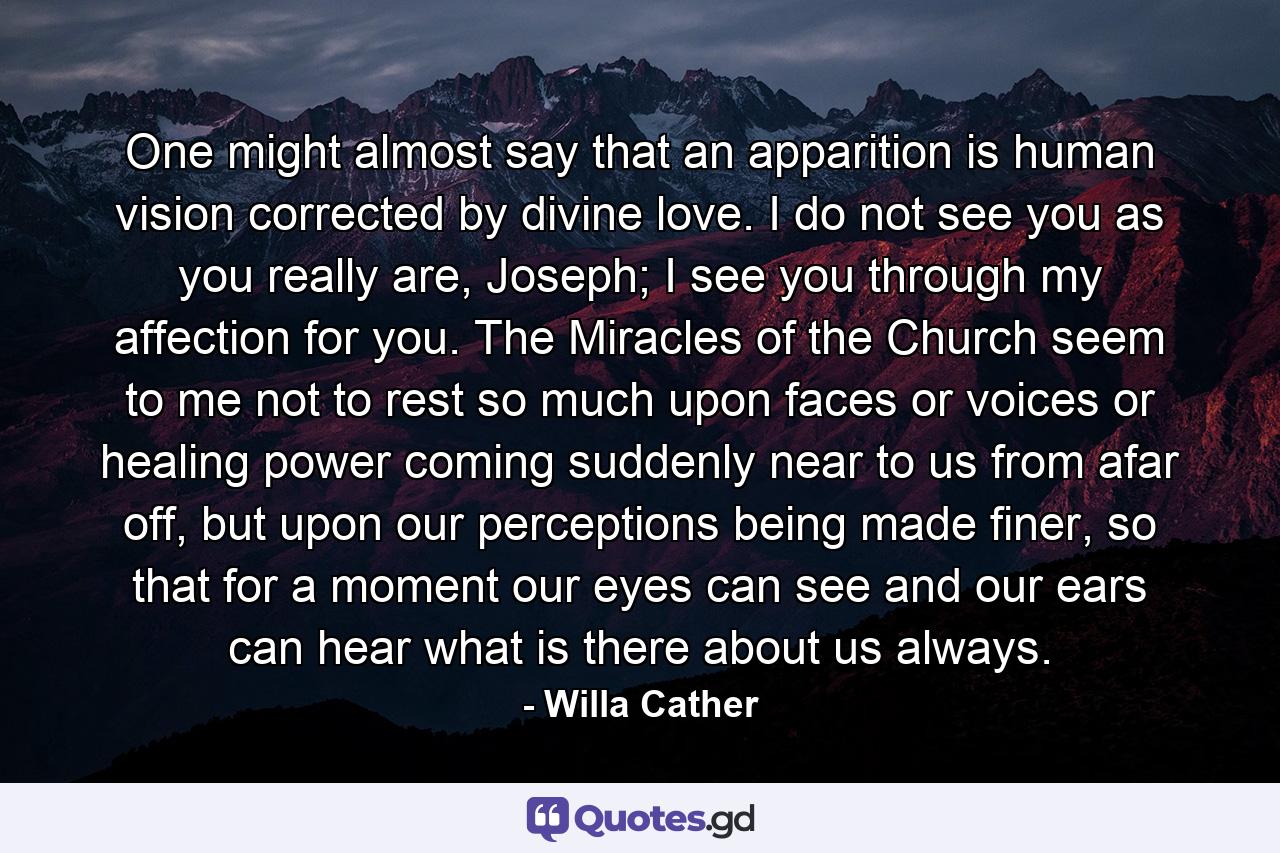 One might almost say that an apparition is human vision corrected by divine love. I do not see you as you really are, Joseph; I see you through my affection for you. The Miracles of the Church seem to me not to rest so much upon faces or voices or healing power coming suddenly near to us from afar off, but upon our perceptions being made finer, so that for a moment our eyes can see and our ears can hear what is there about us always. - Quote by Willa Cather