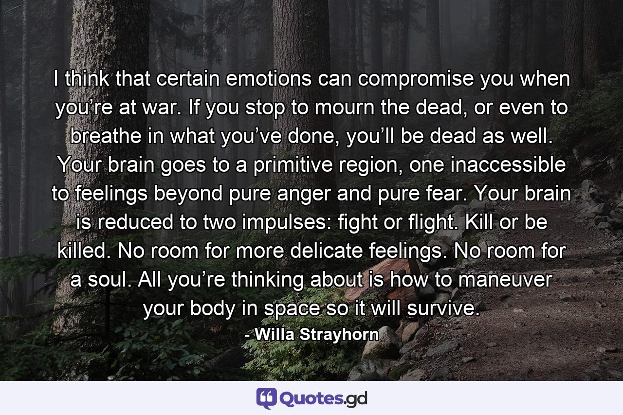 I think that certain emotions can compromise you when you’re at war. If you stop to mourn the dead, or even to breathe in what you’ve done, you’ll be dead as well. Your brain goes to a primitive region, one inaccessible to feelings beyond pure anger and pure fear. Your brain is reduced to two impulses: fight or flight. Kill or be killed. No room for more delicate feelings. No room for a soul. All you’re thinking about is how to maneuver your body in space so it will survive. - Quote by Willa Strayhorn