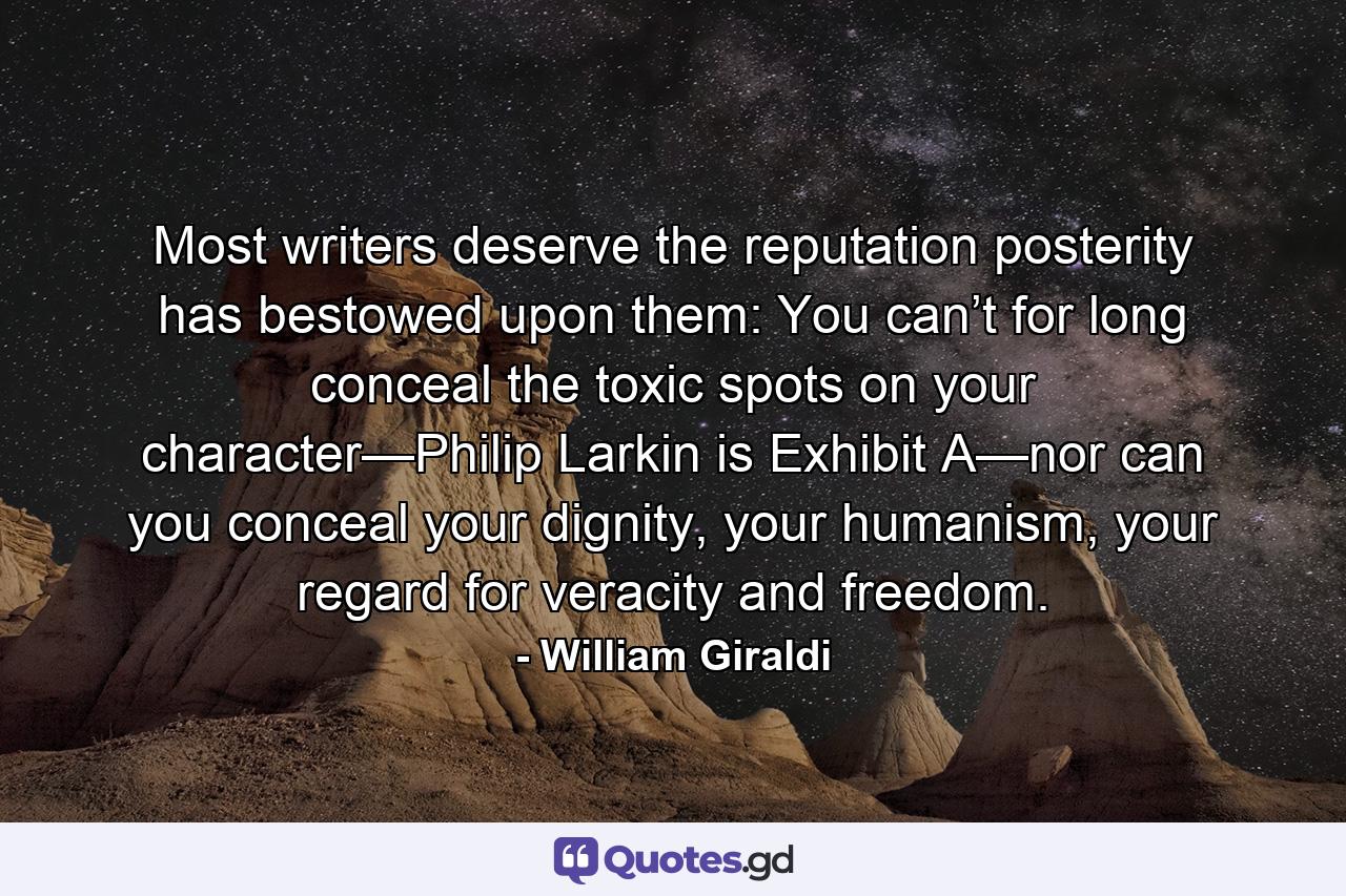 Most writers deserve the reputation posterity has bestowed upon them: You can’t for long conceal the toxic spots on your character—Philip Larkin is Exhibit A—nor can you conceal your dignity, your humanism, your regard for veracity and freedom. - Quote by William Giraldi