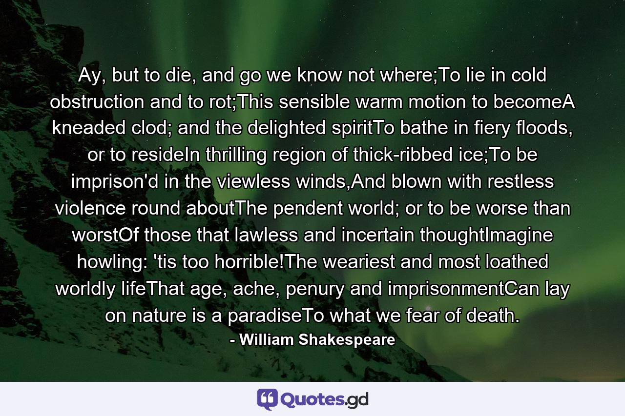 Ay, but to die, and go we know not where;To lie in cold obstruction and to rot;This sensible warm motion to becomeA kneaded clod; and the delighted spiritTo bathe in fiery floods, or to resideIn thrilling region of thick-ribbed ice;To be imprison'd in the viewless winds,And blown with restless violence round aboutThe pendent world; or to be worse than worstOf those that lawless and incertain thoughtImagine howling: 'tis too horrible!The weariest and most loathed worldly lifeThat age, ache, penury and imprisonmentCan lay on nature is a paradiseTo what we fear of death. - Quote by William Shakespeare