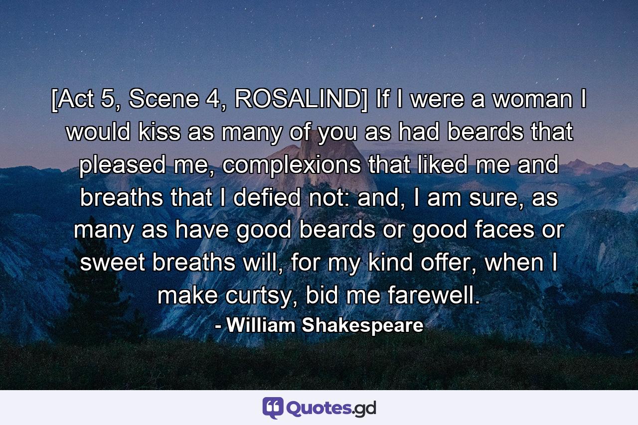 [Act 5, Scene 4, ROSALIND] If I were a woman I would kiss as many of you as had beards that pleased me, complexions that liked me and breaths that I defied not: and, I am sure, as many as have good beards or good faces or sweet breaths will, for my kind offer, when I make curtsy, bid me farewell. - Quote by William Shakespeare