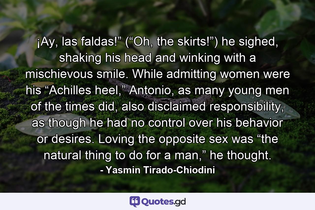 ¡Ay, las faldas!” (“Oh, the skirts!”) he sighed, shaking his head and winking with a mischievous smile. While admitting women were his “Achilles heel,” Antonio, as many young men of the times did, also disclaimed responsibility, as though he had no control over his behavior or desires. Loving the opposite sex was “the natural thing to do for a man,” he thought. - Quote by Yasmin Tirado-Chiodini