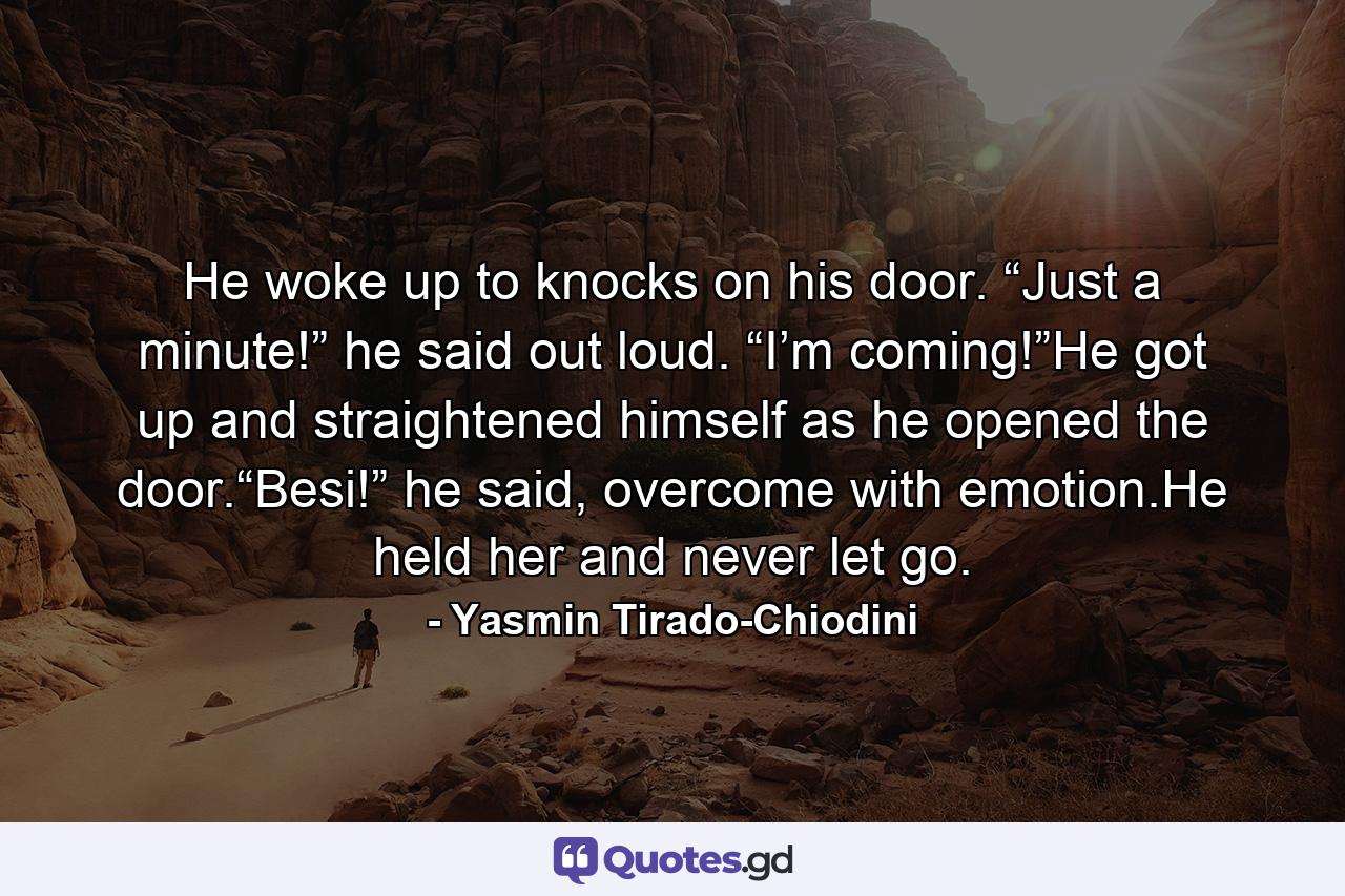 He woke up to knocks on his door. “Just a minute!” he said out loud. “I’m coming!”He got up and straightened himself as he opened the door.“Besi!” he said, overcome with emotion.He held her and never let go. - Quote by Yasmin Tirado-Chiodini