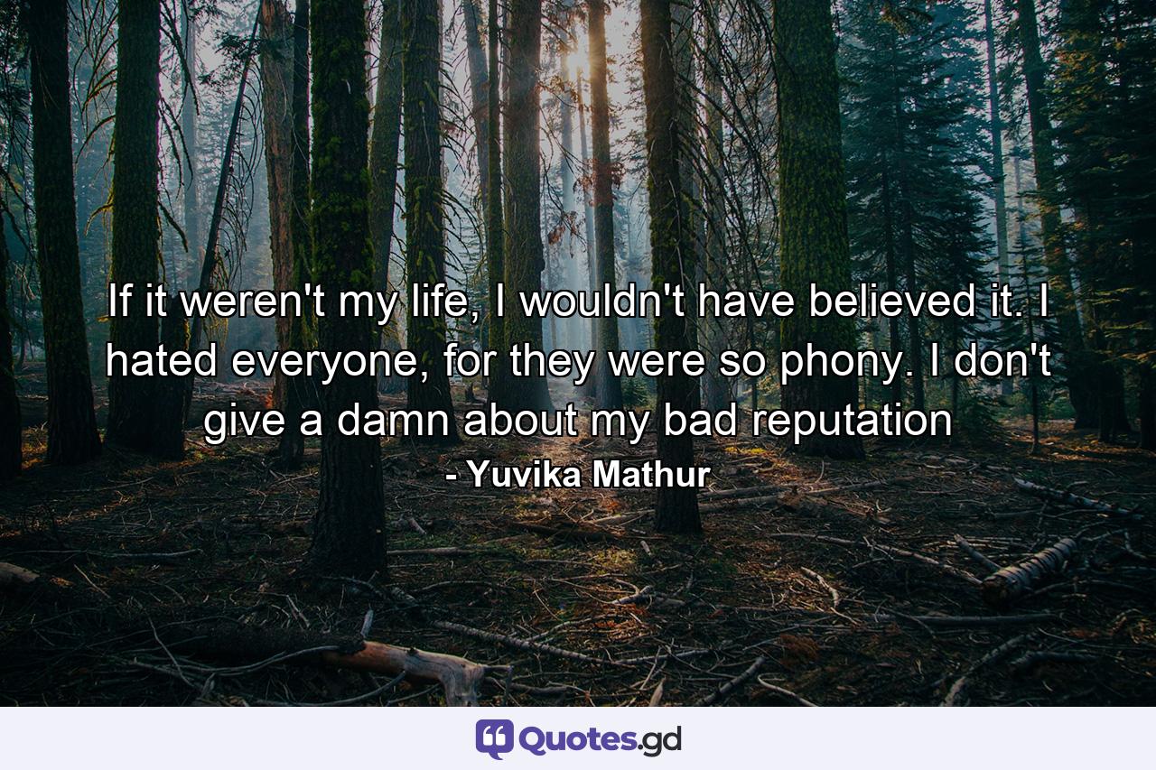 If it weren't my life, I wouldn't have believed it. I hated everyone, for they were so phony. I don't give a damn about my bad reputation - Quote by Yuvika Mathur