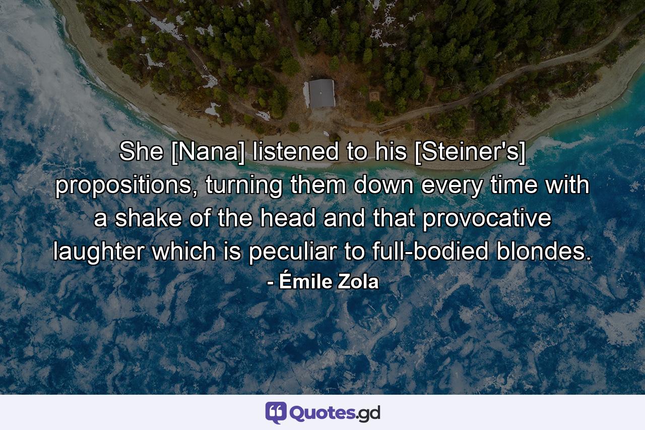 She [Nana] listened to his [Steiner's] propositions, turning them down every time with a shake of the head and that provocative laughter which is peculiar to full-bodied blondes. - Quote by Émile Zola