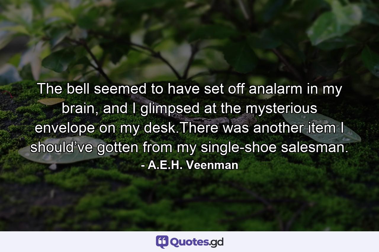 The bell seemed to have set off analarm in my brain, and I glimpsed at the mysterious envelope on my desk.There was another item I should’ve gotten from my single-shoe salesman. - Quote by A.E.H. Veenman