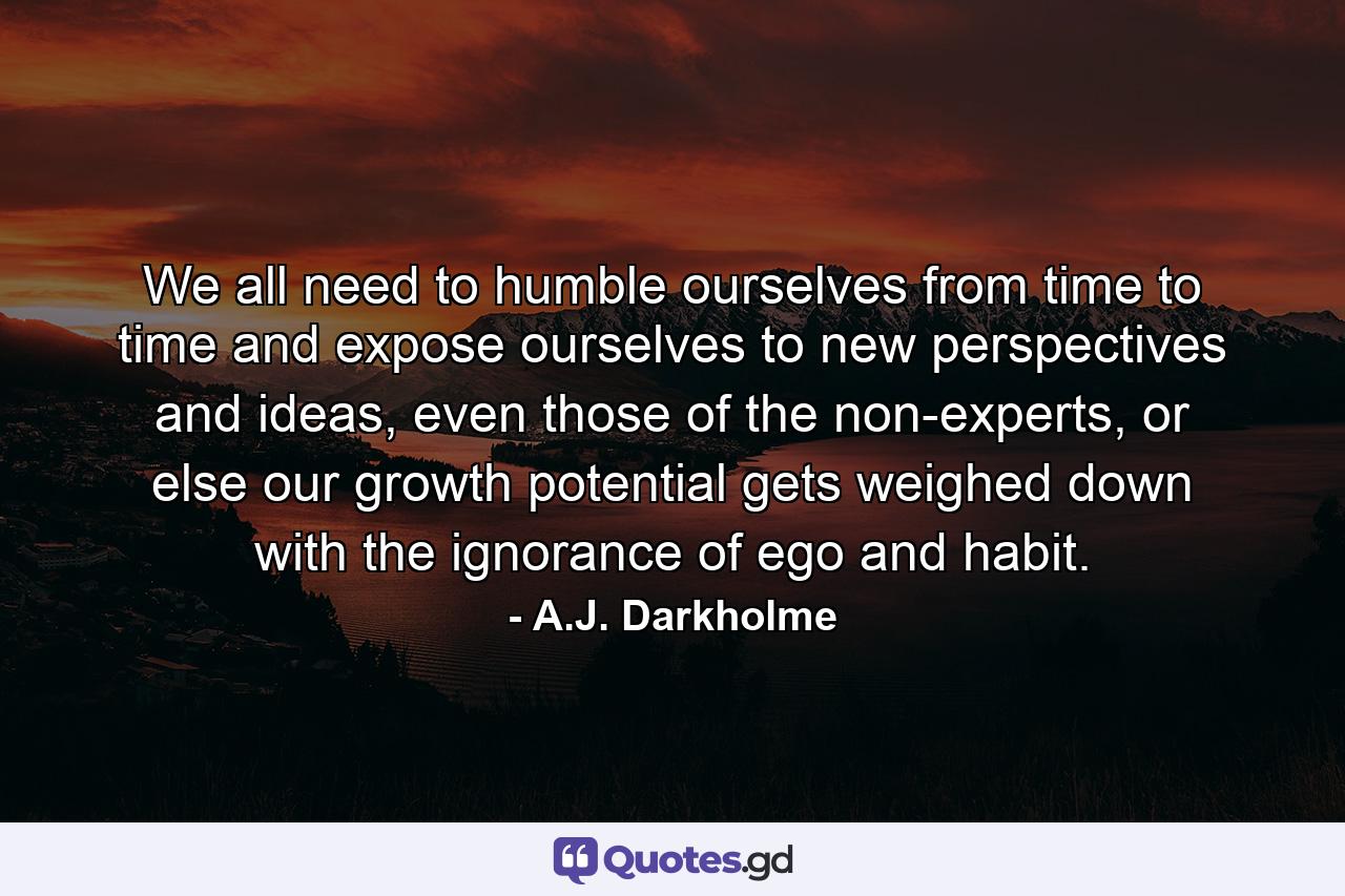 We all need to humble ourselves from time to time and expose ourselves to new perspectives and ideas, even those of the non-experts, or else our growth potential gets weighed down with the ignorance of ego and habit. - Quote by A.J. Darkholme