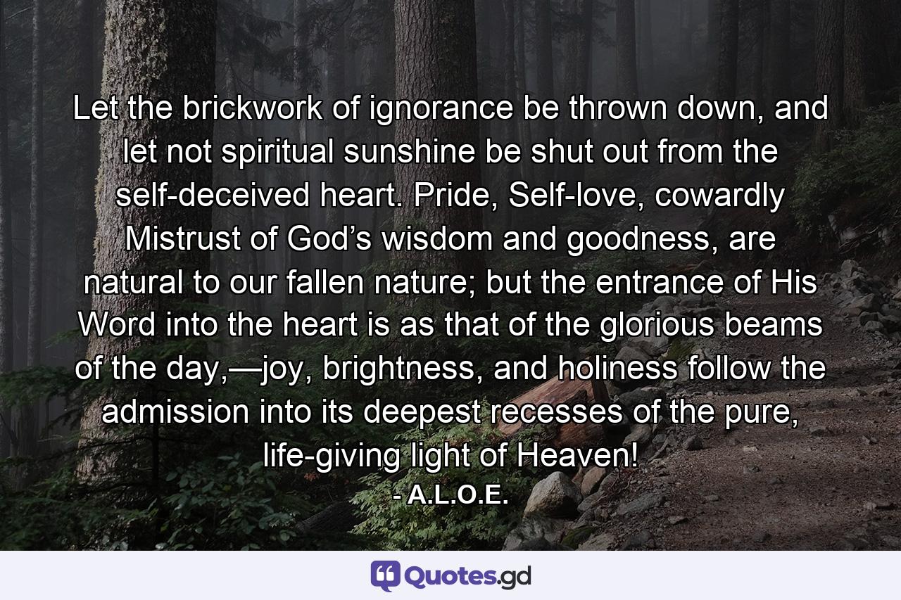 Let the brickwork of ignorance be thrown down, and let not spiritual sunshine be shut out from the self-deceived heart. Pride, Self-love, cowardly Mistrust of God’s wisdom and goodness, are natural to our fallen nature; but the entrance of His Word into the heart is as that of the glorious beams of the day,—joy, brightness, and holiness follow the admission into its deepest recesses of the pure, life-giving light of Heaven! - Quote by A.L.O.E.