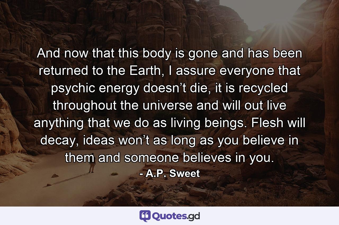 And now that this body is gone and has been returned to the Earth, I assure everyone that psychic energy doesn’t die, it is recycled throughout the universe and will out live anything that we do as living beings. Flesh will decay, ideas won’t as long as you believe in them and someone believes in you. - Quote by A.P. Sweet