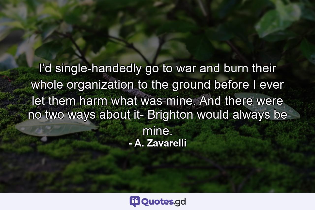 I’d single-handedly go to war and burn their whole organization to the ground before I ever let them harm what was mine. And there were no two ways about it- Brighton would always be mine. - Quote by A. Zavarelli