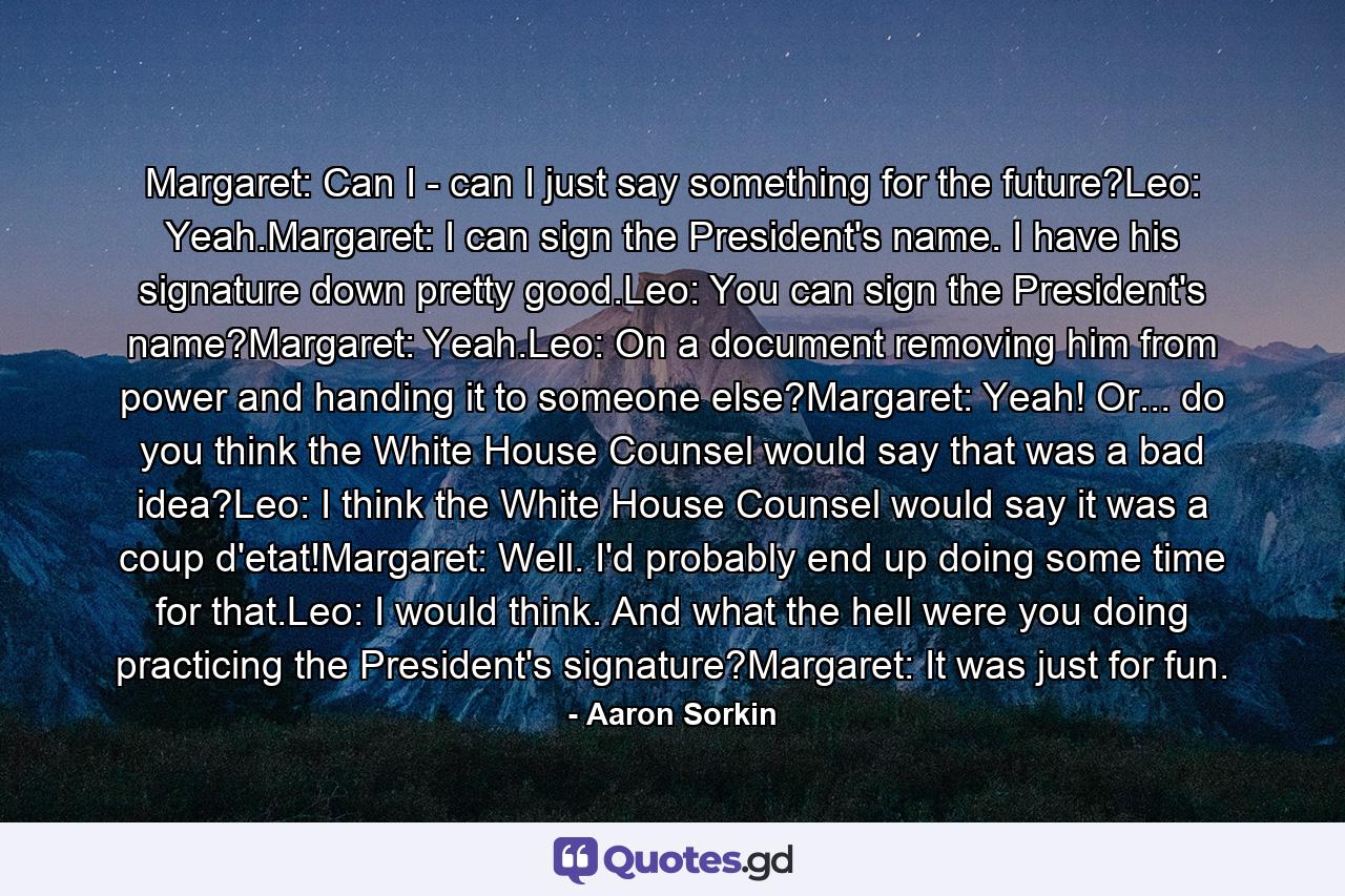 Margaret: Can I - can I just say something for the future?Leo: Yeah.Margaret: I can sign the President's name. I have his signature down pretty good.Leo: You can sign the President's name?Margaret: Yeah.Leo: On a document removing him from power and handing it to someone else?Margaret: Yeah! Or... do you think the White House Counsel would say that was a bad idea?Leo: I think the White House Counsel would say it was a coup d'etat!Margaret: Well. I'd probably end up doing some time for that.Leo: I would think. And what the hell were you doing practicing the President's signature?Margaret: It was just for fun. - Quote by Aaron Sorkin