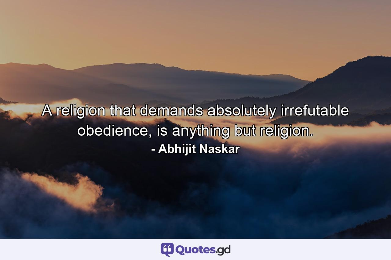 A religion that demands absolutely irrefutable obedience, is anything but religion. - Quote by Abhijit Naskar