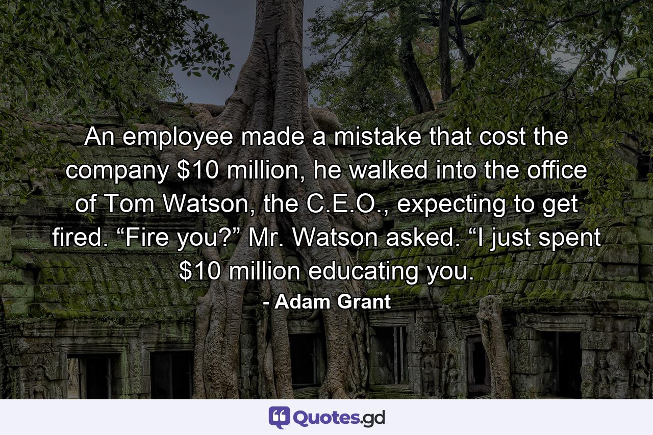 An employee made a mistake that cost the company $10 million, he walked into the office of Tom Watson, the C.E.O., expecting to get fired. “Fire you?” Mr. Watson asked. “I just spent $10 million educating you. - Quote by Adam Grant