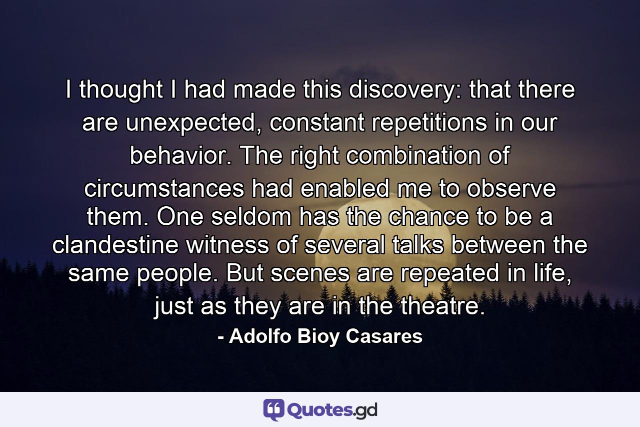 I thought I had made this discovery: that there are unexpected, constant repetitions in our behavior. The right combination of circumstances had enabled me to observe them. One seldom has the chance to be a clandestine witness of several talks between the same people. But scenes are repeated in life, just as they are in the theatre. - Quote by Adolfo Bioy Casares