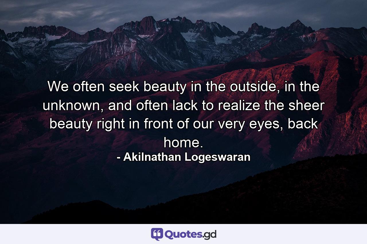 We often seek beauty in the outside, in the unknown, and often lack to realize the sheer beauty right in front of our very eyes, back home. - Quote by Akilnathan Logeswaran