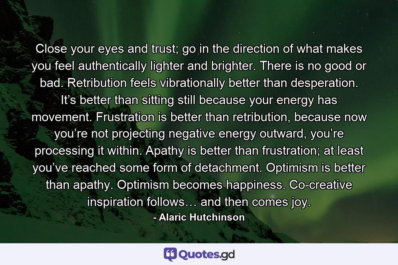 Close your eyes and trust; go in the direction of what makes you feel authentically lighter and brighter. There is no good or bad. Retribution feels vibrationally better than desperation. It’s better than sitting still because your energy has movement. Frustration is better than retribution, because now you’re not projecting negative energy outward, you’re processing it within. Apathy is better than frustration; at least you’ve reached some form of detachment. Optimism is better than apathy. Optimism becomes happiness. Co-creative inspiration follows… and then comes joy. - Quote by Alaric Hutchinson