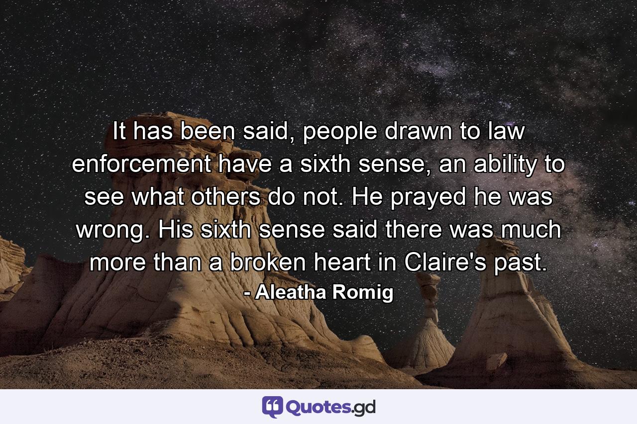 It has been said, people drawn to law enforcement have a sixth sense, an ability to see what others do not. He prayed he was wrong. His sixth sense said there was much more than a broken heart in Claire's past. - Quote by Aleatha Romig