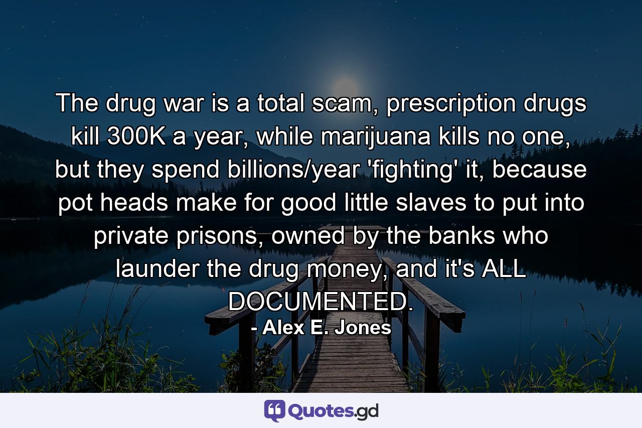 The drug war is a total scam, prescription drugs kill 300K a year, while marijuana kills no one, but they spend billions/year 'fighting' it, because pot heads make for good little slaves to put into private prisons, owned by the banks who launder the drug money, and it's ALL DOCUMENTED. - Quote by Alex E. Jones