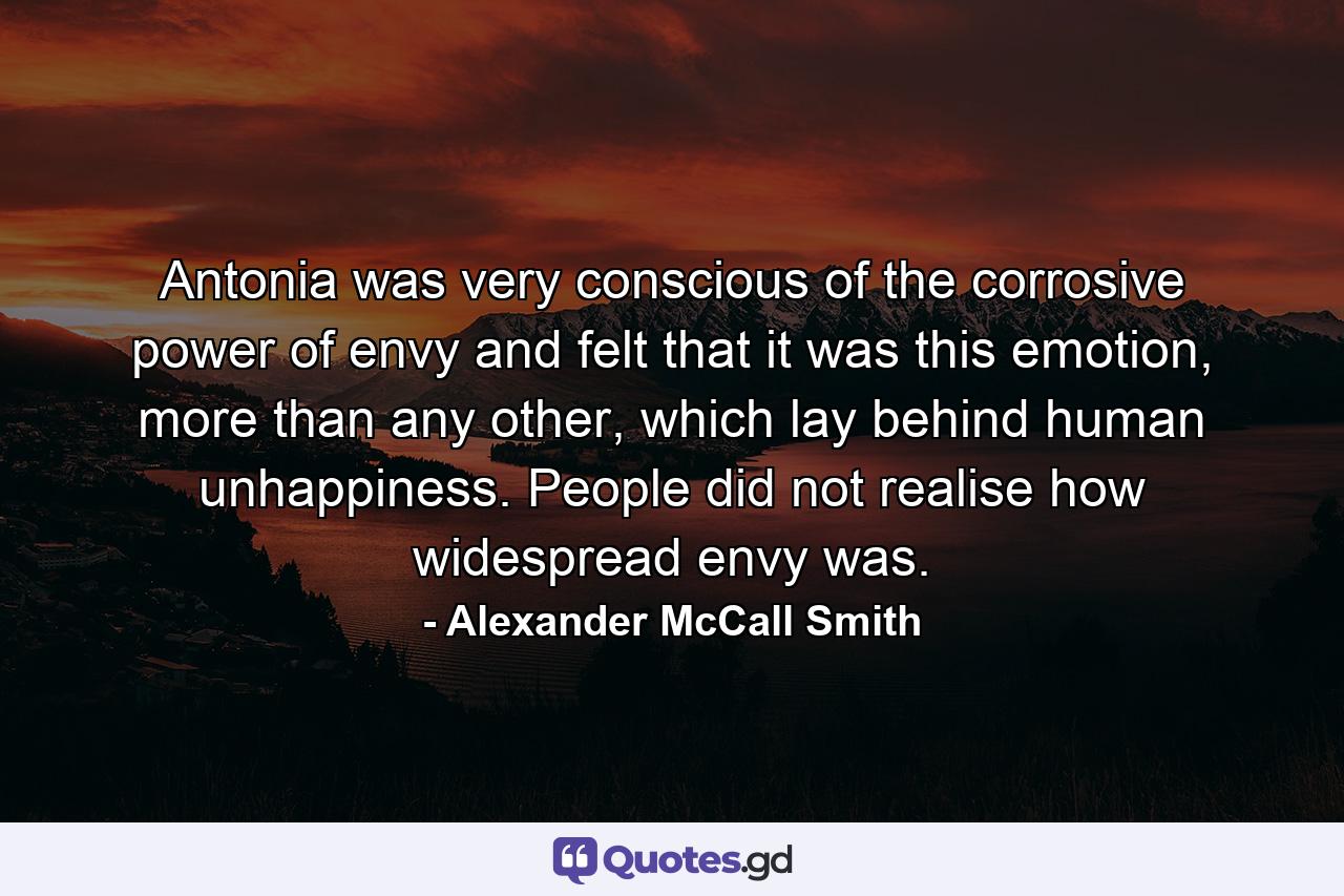 Antonia was very conscious of the corrosive power of envy and felt that it was this emotion, more than any other, which lay behind human unhappiness. People did not realise how widespread envy was. - Quote by Alexander McCall Smith